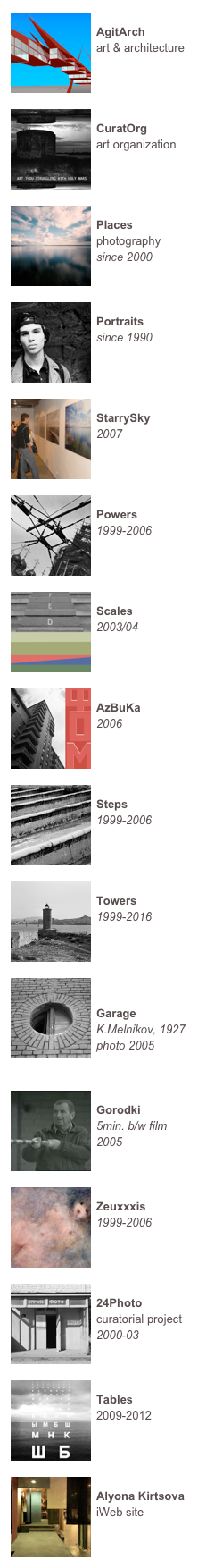 ￼
AgitArch
art & architecture



￼
CuratOrg
art organization



￼
Places
photography since 2000


￼
Portraits
since 1990



￼
StarrySky
2007


￼
Powers
1999-2006



￼
Scales
2003/04



￼
AzBuKa
2006



￼
Steps
1999-2006



￼
Towers
1999-2016



￼

Garage
K.Melnikov, 1927
photo 2005


￼
Gorodki
5min. b/w film 
2005


￼
Zeuxxxis
1999-2006



￼
24Photo
curatorial project
2000-03


￼
Tables
2009-2012



￼
Alyona Kirtsova
iWeb site

